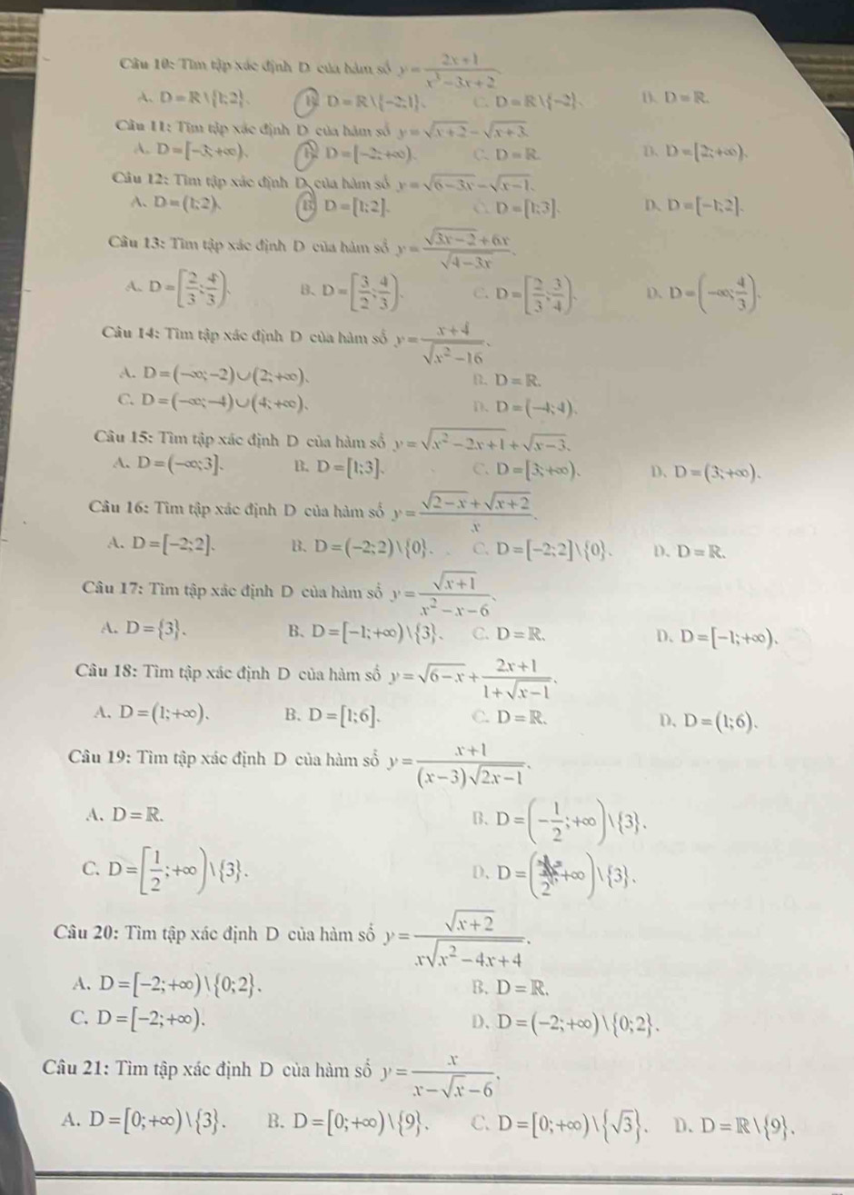 Tìm tập xác định D. của hàm số y= (2x+1)/x^3-3x+2 
A. D=R| k2 . D=R∪  -2,1 . C. D=R| -2 . D. D=R.
Cầu 11: Tim tập xác định D của hàm số y=sqrt(x+2)-sqrt(x+3).
A. D=[-3+∈fty ), D=(-2x+∈fty ). C. D=R
D、 D=[2;+∈fty ).
Câu 12: Tìm tập xác định D, của hàm số y=sqrt(6-3x)-sqrt(x-1).
A. D=(1,2). D、 D=[-1,2].
D=[1;2].
D=[1:3].
Câu 13: Tìm tập xác định D của hàm số y= (sqrt(3x-2)+6x)/sqrt(4-3x) .
A. D=[ 2/3 : 4/3 endpmatrix . B、 D=[ 3/2 ; 4/3 ). C. D=[ 2/3 , 3/4 ). D. D=(-∈fty , 4/3 ).
Câu 14: Tìm tập xác định D của hàm số y= (x+4)/sqrt(x^2-16) .
A. D=(-∈fty ;-2)∪ (2;+∈fty ).
B. D=R.
C. D=(-∈fty ;-4)∪ (4;+∈fty ). D=(-4,4).
D.
Câu 15: Tìm tập xác định D của hàm số y=sqrt(x^2-2x+1)+sqrt(x-3).
A. D=(-∈fty ;3]. B. D=[1;3]. C. D=[3,+∈fty ). D、 D=(3,+∈fty ).
Câu 16: Tìm tập xác định D của hàm số y= (sqrt(2-x)+sqrt(x+2))/x .
A. D=[-2;2]. B. D=(-2;2)| 0 . C. D=[-2;2]∪  0 . D、 D=R.
Câu 17: Tìm tập xác định D của hàm số y= (sqrt(x+1))/x^2-x-6 .
A. D= 3 . B、 D=[-1;+∈fty )| 3 . C. D=R. D. D=[-1;+∈fty ).
Câu 18: Tìm tập xác định D của hàm số y=sqrt(6-x)+ (2x+1)/1+sqrt(x-1) .
A. D=(1;+∈fty ). B. D=[1;6]. C. D=R. D, D=(1;6).
Câu 19: Tìm tập xác định D của hàm số y= (x+1)/(x-3)sqrt(2x-1) .
A. D=R. B. D=(- 1/2 ;+∈fty ) 3 .
C. D=[ 1/2 ;+∈fty )| 3 . D=( 3x^2/2^6 +∈fty )| 3 .
D、
Câu 20: Tìm tập xác định D của hàm số y= (sqrt(x+2))/xsqrt(x^2-4x+4) .
A. D=[-2;+∈fty )| 0;2 . B. D=R.
C. D=[-2;+∈fty ). D、 D=(-2;+∈fty )| 0;2 .
Câu 21: Tìm tập xác định D của hàm số y= x/x-sqrt(x)-6 ,
A. D=[0;+∈fty )| 3 . B. D=[0;+∈fty )| 9 . C. D=[0;+∈fty )| sqrt(3) . D. D=R| 9 .