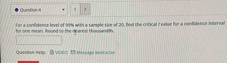 < 
Question 4 > 
For a confidence level of 99% with a sample size of 20, find the critical τ value for a confidence interval 
for one mean. Round to the nearest thousandth. 
Question Help: VIDEO Message instructor