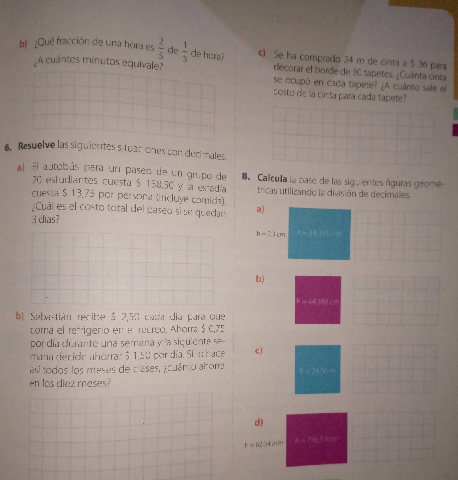 ¿Qué fracción de una hora es  2/5  de  1/3  de hora? c) Se ha comprado 24 m de cinta a $ 36 para 
¿A cuántos minutos equivale? 
decorar el borde de 30 tapetes. ¿Cuánta cinta 
se ocupó en cada tapete? ¿A cuánto sale el 
costo de la cinta para cada tapete? 
6. Resuelve las siguientes situaciones con decimales. 
a) El autobús para un paseo de un grupo de 8. Calcula la base de las siguientes figuras geomé-
20 estudiantes cuesta $ 138,50 y la estadía tricas utilizando la división de decimales. 
cuesta $ 13,75 por persona (incluye comida). 
¿Cuál es el costo total del paseo si se quedan 
a)
3 días?
h=2,3cm A = 34,345.cm
b)
P=44.388cm
b) Sebastián recibe $ 2,50 cada día para que 
coma el refrigerio en el recreo. Ahorra $ 0,75
por día durante una semana y la siguiente se- 
mana decide ahorrar $ 1,50 por día. Si lo hace c) 
así todos los meses de clases, ¿cuánto ahorra 
en los diez meses? 
d)
h=62,34mm A=756.3m