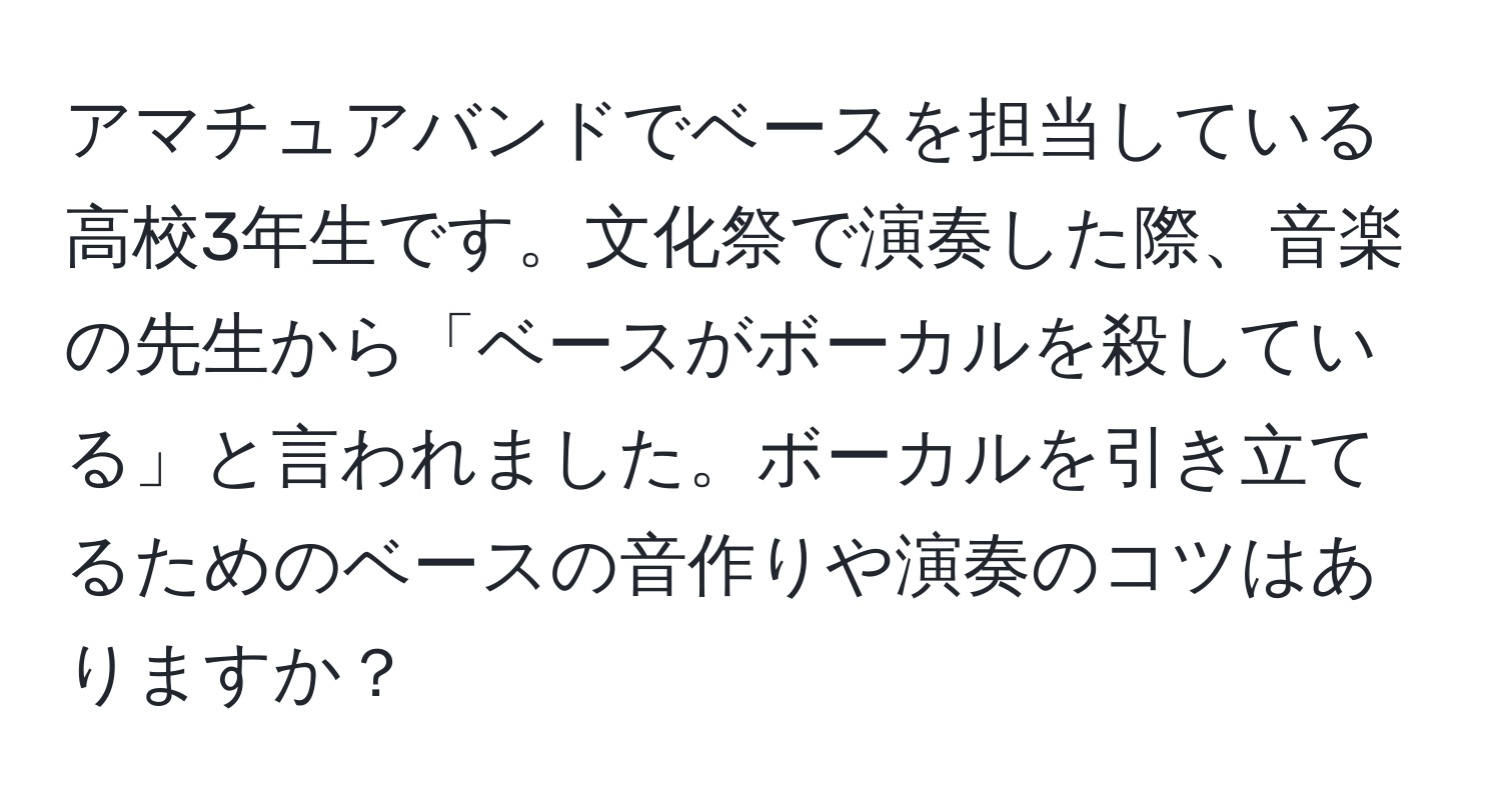 アマチュアバンドでベースを担当している高校3年生です。文化祭で演奏した際、音楽の先生から「ベースがボーカルを殺している」と言われました。ボーカルを引き立てるためのベースの音作りや演奏のコツはありますか？