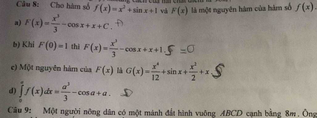 Cho hàm số f(x)=x^2+sin x+1 và F(x) là một nguyên hàm của hàm số f(x). 
a) F(x)= x^3/3 -cos x+x+C. 
b) Khi F(0)=1 thì F(x)= x^3/3 -cos x+x+1. 
c) Một nguyên hàm của F(x) là G(x)= x^4/12 +sin x+ x^2/2 +x
d) ∈tlimits _0^(af(x)dx=frac a^3)3-cos a+a. 
Câu 9: Một người nông dân có một mảnh đất hình vuông ABCD cạnh bằng 8m. Ông