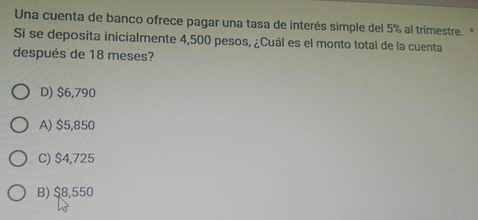 Una cuenta de banco ofrece pagar una tasa de interés simple del 5% al trimestre. *
Si se deposita inicialmente 4,500 pesos, ¿Cuál es el monto total de la cuenta
después de 18 meses?
D) $6,790
A) $5,850
C) $4,725
B) $8,550