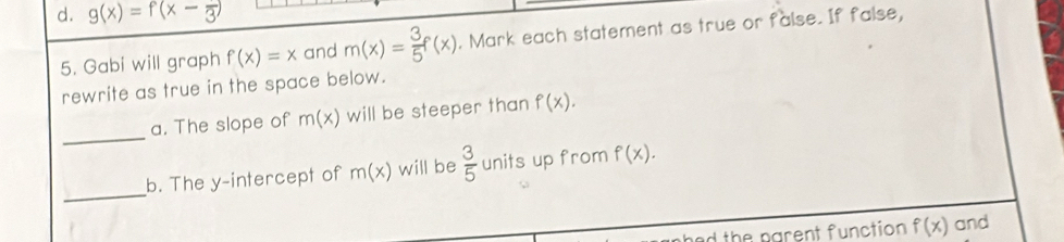 d. g(x)=f(x-frac 3)
5. Gabi will graph f(x)=x and m(x)= 3/5 f(x). Mark each statement as true or false. If false,
rewrite as true in the space below.
_
a. The slope of m(x) will be steeper than f(x). 
_
b. The y-intercept of m(x) will be  3/5  units up from f(x). 
d the parent function f(x) and