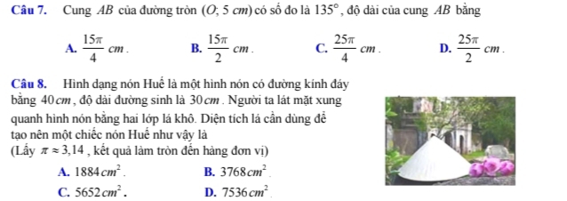 Cung AB của đường tròn (O; 5cm) có số đo là 135° , độ dài của cung AB bằng
A.  15π /4 cm. B.  15π /2 cm. C.  25π /4 cm. D.  25π /2 cm. 
Câu 8. Hình dạng nón Huế là một hình nón có đường kính đáy
bằng 40cm, độ dài đường sinh là 30cm. Người ta lát mặt xung
quanh hình nón bằng hai lớp lá khô. Diện tích lá cần dùng để
tạo nên một chiếc nón Huế như vậy là
(Lấy π approx 3,14 , kết quả làm tròn đến hàng đơn vị)
A. 1884cm^2. B. 3768cm^2
C. 5652cm^2. D. 7536cm^2