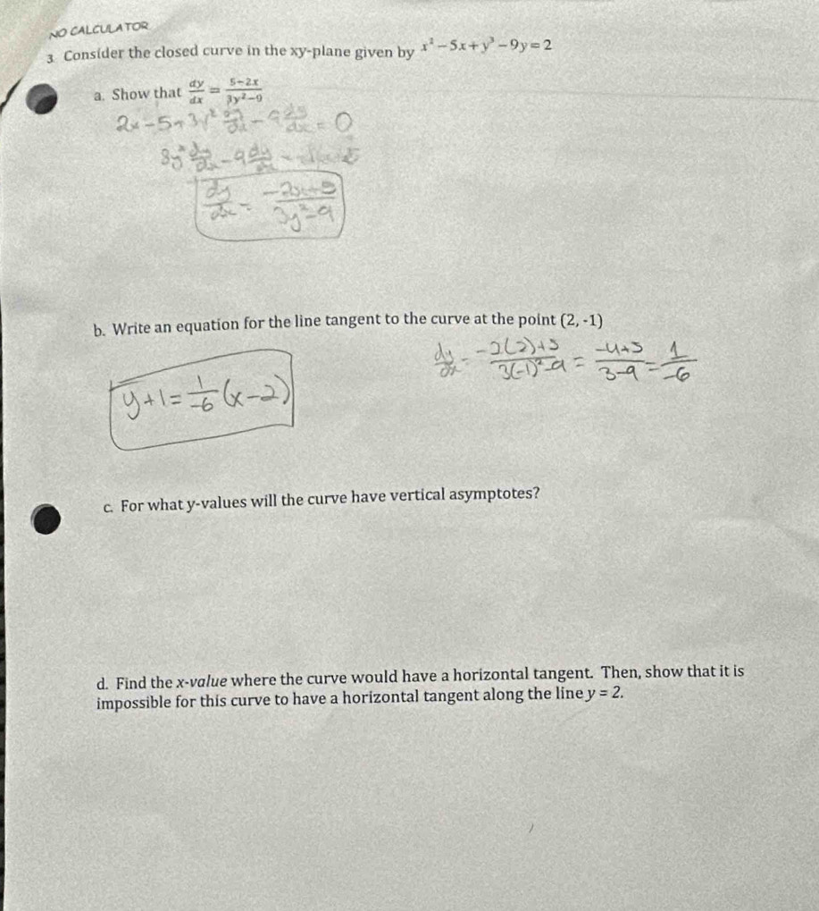 NO CALCULATOR 
3 Consider the closed curve in the xy -plane given by x^2-5x+y^3-9y=2
a. Show that  dy/dx = (5-2x)/3y^2-9 
b. Write an equation for the line tangent to the curve at the point (2,-1)
c. For what y -values will the curve have vertical asymptotes? 
d. Find the x -value where the curve would have a horizontal tangent. Then, show that it is 
impossible for this curve to have a horizontal tangent along the line y=2.