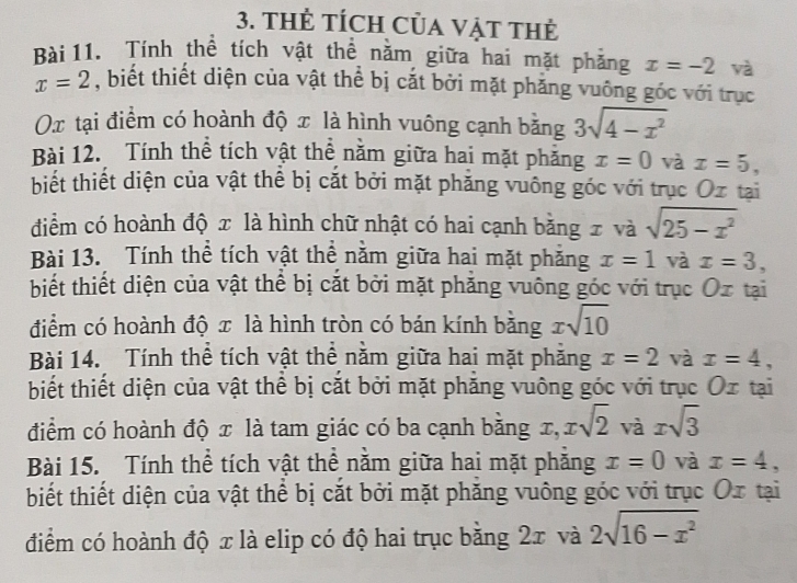 thẻ tÍch Của Vật thẻ 
Bài 11. Tính thể tích vật thể năm giữa hai mặt phẳng x=-2 và
x=2 , biết thiết diện của vật thể bị cắt bởi mặt phăng vuông góc với trục
Ox tại điểm có hoành độ x là hình vuông cạnh bằng 3sqrt(4-x^2)
Bài 12. Tính thể tích vật thể nằm giữa hai mặt phăng x=0 và x=5, 
biết thiết diện của vật thể bị cắt bởi mặt phăng vuông góc với trục Oz tại 
diểm có hoành độ x là hình chữ nhật có hai cạnh bằng x và sqrt(25-x^2)
Bài 13. Tính thể tích vật thể năm giữa hai mặt phăng x=1 và x=3, 
biết thiết diện của vật thể bị cắt bởi mặt phăng vuông góc với trục Ox tại 
điểm có hoành độ x là hình tròn có bán kính bằng xsqrt(10)
Bài 14. Tính thể tích vật thể năm giữa hai mặt phăng x=2 và x=4, 
biết thiết diện của vật thể bị cắt bởi mặt phăng vuông góc với trục Ox tại 
điểm có hoành độ x là tam giác có ba cạnh bằng x, xsqrt(2) và xsqrt(3)
Bài 15. Tính thể tích vật thể năm giữa hai mặt phăng x=0 và x=4, 
biết thiết diện của vật thể bị cắt bởi mặt phăng vuông góc với trục Ox tại 
điểm có hoành độ x là elip có độ hai trục bằng 2x và 2sqrt(16-x^2)