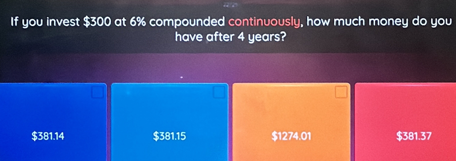 If you invest $300 at 6% compounded continuously, how much money do you
have after 4 years?
$381.14 $381.15 $1274.01 $381.37