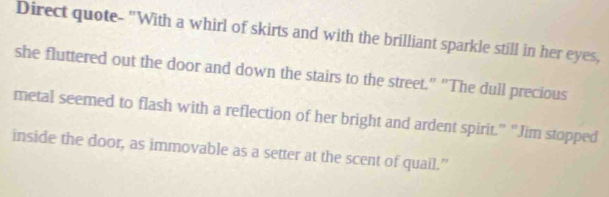 Direct quote- "With a whirl of skirts and with the brilliant sparkle still in her eyes, 
she fluttered out the door and down the stairs to the street." "The dull precious 
metal seemed to flash with a reflection of her bright and ardent spirit.” “Jim stopped 
inside the door, as immovable as a setter at the scent of quail.”