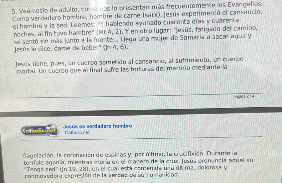 Veámoslo de adulto, como nos lo presentan más frecuentemente los Evangelios. 
Como verdadero hombre, hombre de carne (sarx), Jesús experimentó el cansancio, 
el hambre y la sed. Leemos: "Y habiendo ayunado cuarenta días y cuarenta 
noches, al fin tuvo hambre" (Mt 4, 2). Y en otro lugar: "Jesús, fatigado del camino, 
se sentó sin más junto a la fuente... Llega una mujer de Samaria a sacar agua y 
Jesús le dice: dame de beber" (Jn 4, 6). 
Jesús tiene, pues, un cuerpo sometido al cansancio, al sufrimiento, un cuerpo 
mortal. Un cuerpo que al final sufre las torturas del martirio mediante la 
pågina 2 / 4
Catholic.net Jesús es verdadero hombre 
Catholic.net 
flagelación, la coronación de espinas y, por último, la crucifixión. Durante la 
terrible agonía, mientras moría en el madero de la cruz, Jesús pronuncia aquel su 
"Tengo sed" (Jn 19, 28), en el cual está contenida una última, dolorosa y 
conmovedora expresión de la verdad de su humanidad.