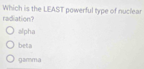 Which is the LEAST powerful type of nuclear
radiation?
alpha
beta
gamma