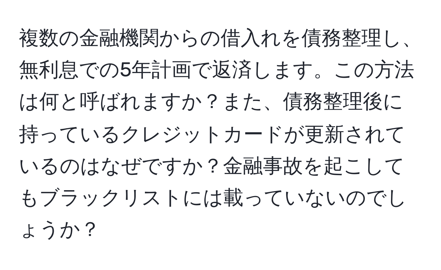 複数の金融機関からの借入れを債務整理し、無利息での5年計画で返済します。この方法は何と呼ばれますか？また、債務整理後に持っているクレジットカードが更新されているのはなぜですか？金融事故を起こしてもブラックリストには載っていないのでしょうか？