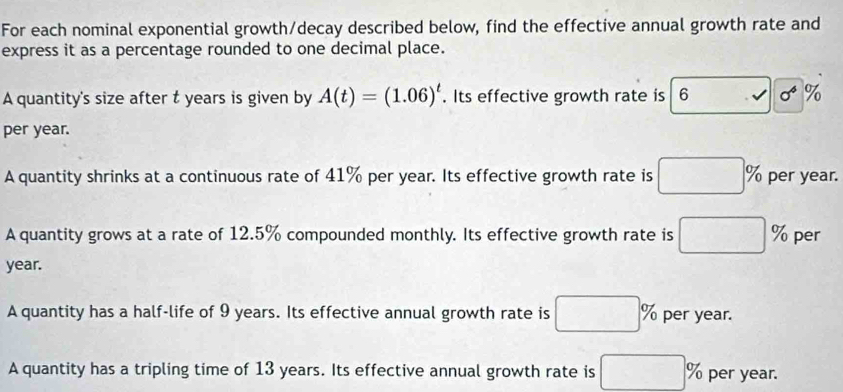 For each nominal exponential growth/decay described below, find the effective annual growth rate and
express it as a percentage rounded to one decimal place.
A quantity's size after t years is given by A(t)=(1.06)^t. Its effective growth rate is 6 √ sigma^4 %
per year.
A quantity shrinks at a continuous rate of 41% per year. Its effective growth rate is □ % per year.
A quantity grows at a rate of 12.5% compounded monthly. Its effective growth rate is □ % per
year.
A quantity has a half-life of 9 years. Its effective annual growth rate is □ % per year.
A quantity has a tripling time of 13 years. Its effective annual growth rate is □ % per year.