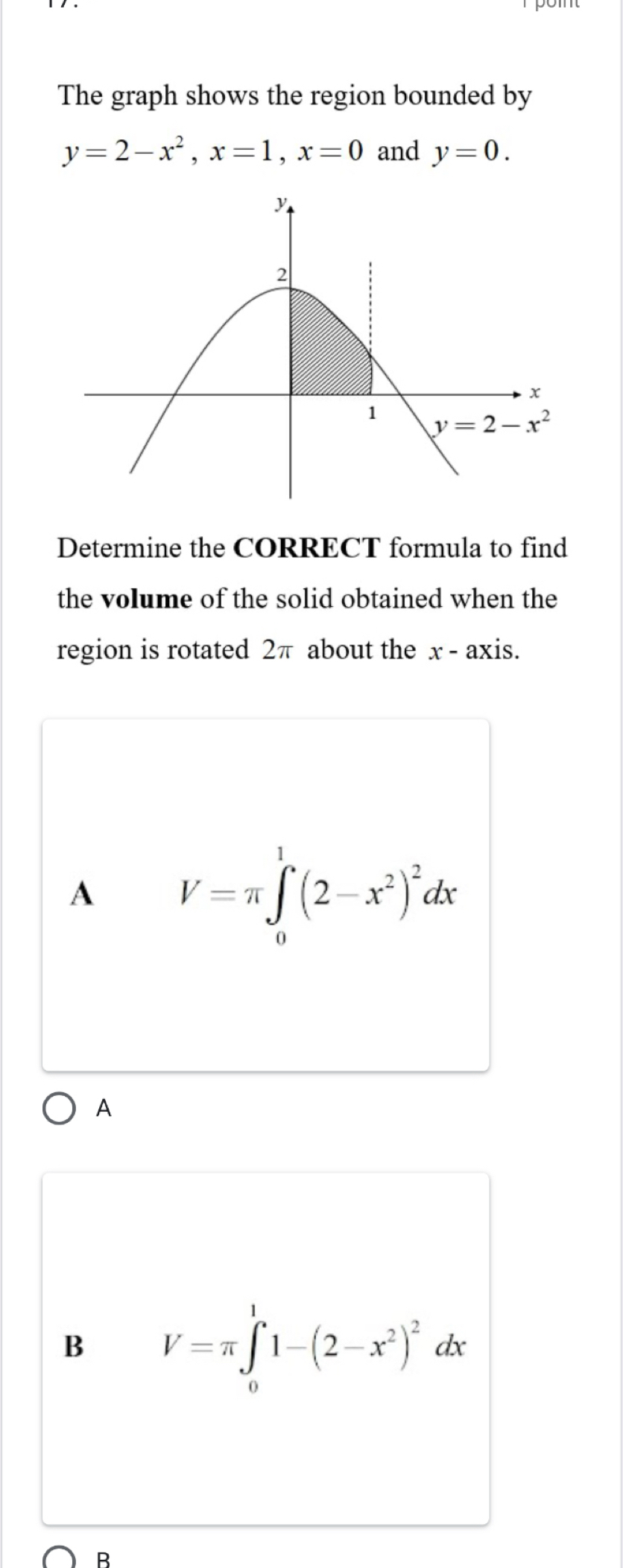 The graph shows the region bounded by
y=2-x^2,x=1,x=0 and y=0.
Determine the CORRECT formula to find
the volume of the solid obtained when the
region is rotated 2π about the x - axis.
A V=π ∈tlimits _0^(1(2-x^2))^2dx
A
B V=π ∈tlimits _0^(11-(2-x^2))^2dx
B