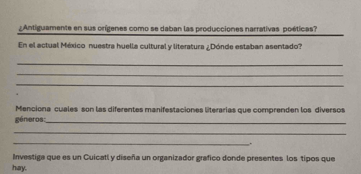 ¿Antiguamente en sus orígenes como se daban las producciones narrativas poéticas? 
En el actual México nuestra huella cultural y literatura ¿Dónde estaban asentado? 
_ 
_ 
_ 
Menciona cuales son las diferentes manifestaciones literarias que comprenden los diversos 
géneros:_ 
_ 
_ 
. 
Investiga que es un Cuicatl y diseña un organizador grafico donde presentes los tipos que 
hay.