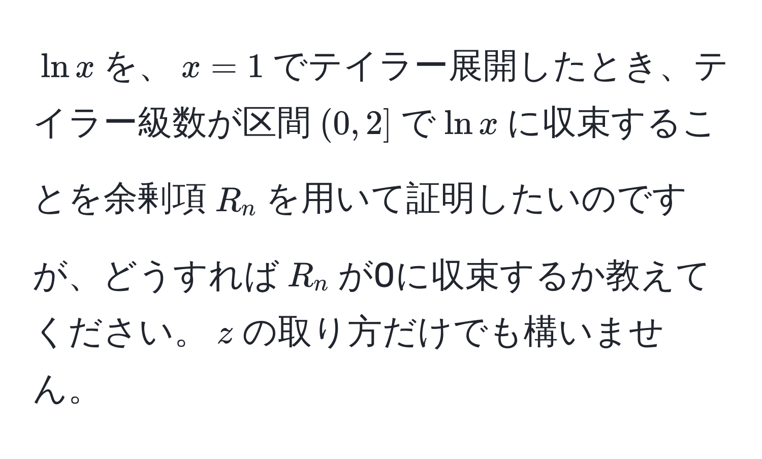 $ln x$を、$x=1$でテイラー展開したとき、テイラー級数が区間$(0,2]$で$ln x$に収束することを余剰項$R_n$を用いて証明したいのですが、どうすれば$R_n$が0に収束するか教えてください。$z$の取り方だけでも構いません。