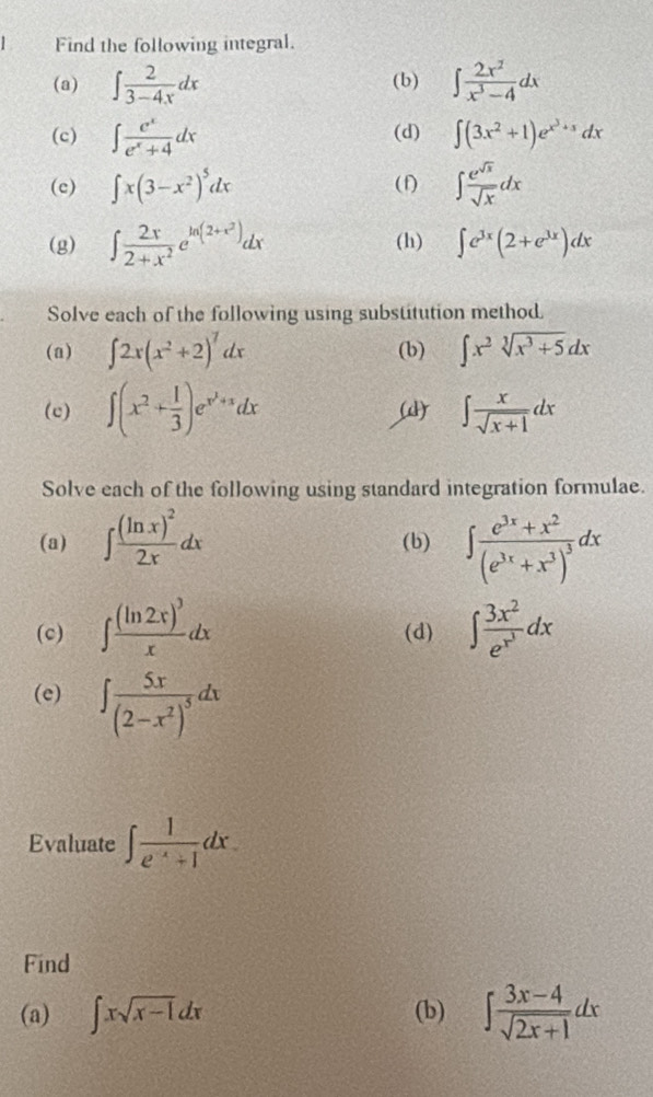 Find the following integral.
(a) ∈t  2/3-4x dx (b) ∈t  2x^2/x^3-4 dx
(c) ∈t  e^x/e^x+4 dx (d) ∈t (3x^2+1)e^(x^3)+1dx
(c) ∈t x(3-x^2)^5dx (f) ∈t  e^(sqrt(x))/sqrt(x) dx
(g) ∈t  2x/2+x^2 e^(ln (2+x^2))dx (h) ∈t e^(3x)(2+e^(3x))dx
Solve each of the following using substitution method.
(a) ∈t 2x(x^2+2)^7dx (b) ∈t x^2sqrt[3](x^3+5)dx
(c) ∈t (x^2+ 1/3 )e^(x^2)+xdx ∈t  x/sqrt(x+1) dx
(
Solve each of the following using standard integration formulae.
(a) ∈t frac (ln x)^22xdx (b) ∈t frac e^(3x)+x^2(e^(3x)+x^3)^3dx
(c) ∈t frac (ln 2x)^3xdx (d) ∈t frac 3x^2e^(x^3)dx
(e) ∈t frac 5x(2-x^2)^5dx
Evaluate ∈t  1/e^(-x)+1 dx.
Find
(a) ∈t xsqrt(x-1)dx (b) ∈t  (3x-4)/sqrt(2x+1) dx