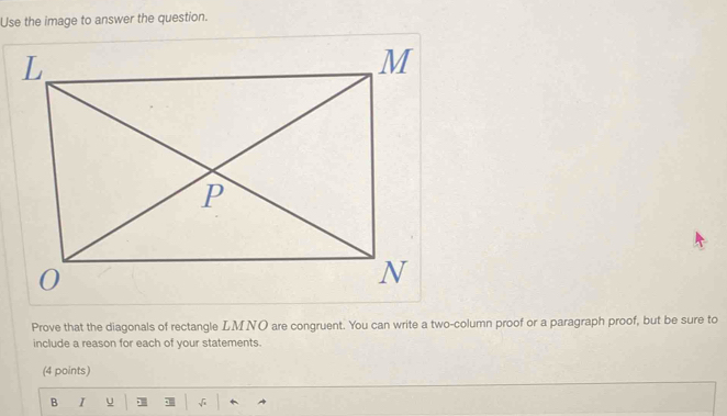 Use the image to answer the question. 
Prove that the diagonals of rectangle LMNO are congruent. You can write a two-column proof or a paragraph proof, but be sure to 
include a reason for each of your statements. 
(4 points) 
B I u