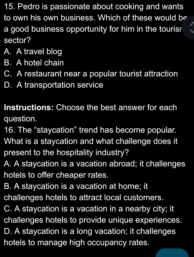 Pedro is passionate about cooking and wants
to own his own business. Which of these would be
a good business opportunity for him in the tourisr
sector?
A. A travel blog
B. A hotel chain
C. A restaurant near a popular tourist attraction
D. A transportation service
Instructions: Choose the best answer for each
question.
16. The “staycation” trend has become popular.
What is a staycation and what challenge does it
present to the hospitality industry?
A. A staycation is a vacation abroad; it challenges
hotels to offer cheaper rates.
B. A staycation is a vacation at home; it
challenges hotels to attract local customers.
C. A staycation is a vacation in a nearby city; it
challenges hotels to provide unique experiences.
D. A staycation is a long vacation; it challenges
hotels to manage high occupancy rates.