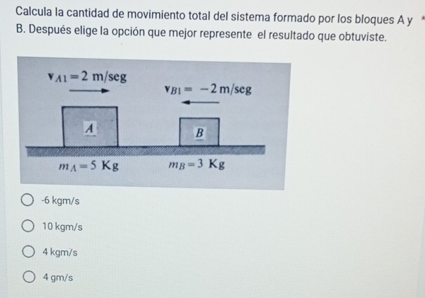 Calcula la cantidad de movimiento total del sistema formado por los bloques A y *
B. Después elige la opción que mejor represente el resultado que obtuviste.
-6 kgm/s
10 kgm/s
4 kgm/s
4 gm/s