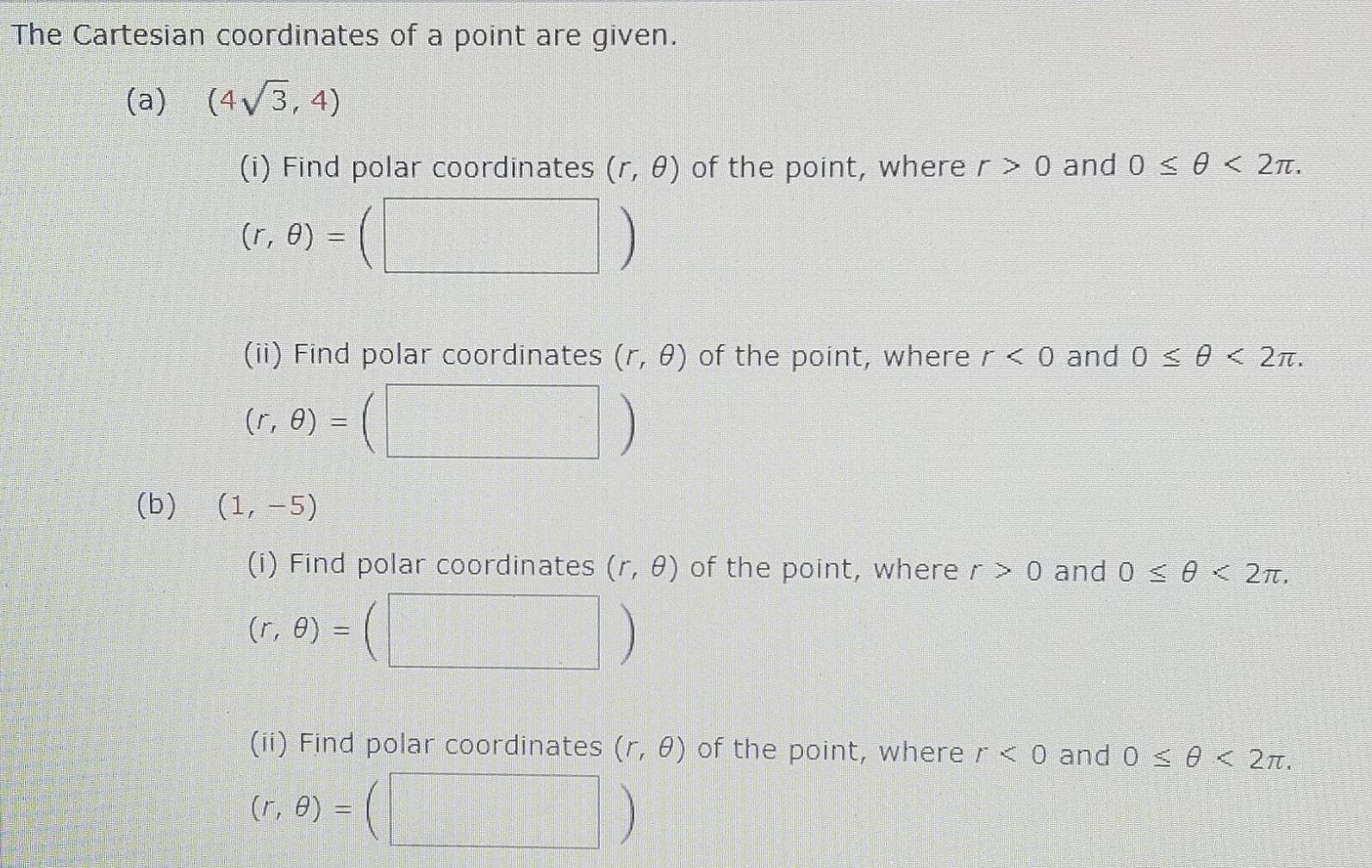 The Cartesian coordinates of a point are given. 
(a) (4sqrt(3),4)
(i) Find polar coordinates (r,θ ) of the point, where r>0 and 0≤ θ <2π.
(r,θ )=
(ii) Find polar coordinates (r,θ ) of the point, where r<0</tex> and 0≤ θ <2π.
(r,θ )=
(b) (1,-5)
(i) Find polar coordinates (r,θ ) of the point, where r>0 and 0≤ θ <2π ,
(r,θ )=
(ii) Find polar coordinates (r,θ ) of the point, where r<0</tex> and 0≤ θ <2π ,
(r,θ )=