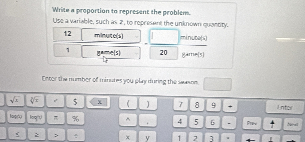 Write a proportion to represent the problem. 
Use a variable, such as 2 , to represent the unknown quantity.
12 minute(s) = □ minute(s/20game(s) 
1 □ gam _  
ame(s) 
Enter the number of minutes you play during the season. □
sqrt(x) sqrt[3](x) r $ x ( ) 7 8 9 + Enter
log(c) log(x) π % 
^ 
。 4 5 6 - Prev ↑ Next 
< 2 > ÷ x y 1 2 3 * ←