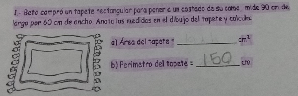 Beto compró un tapete rectangular para poner a un costado de su cama, mide 90 cm de 
largo por 60 cm de ancho. Anota las medidas en el dibujo del tapete y calcula: 
a) Área del tapete =_ 
cm^2
b) Perímetro del tapete = _ cm