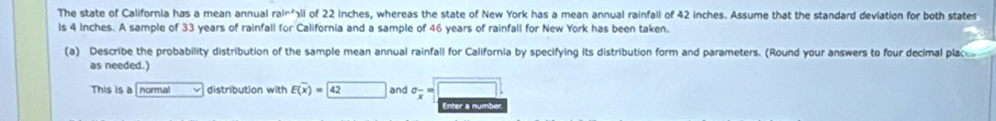 The state of California has a mean annual ra^(ln ?) ll of 22 inches, whereas the state of New York has a mean annual rainfall of 42 inches. Assume that the standard deviation for both states 
ls 4 Inches. A sample of 33 years of rainfall for California and a sample of 46 years of rainfall for New York has been taken. 
(a) Describe the probability distribution of the sample mean annual rainfall for California by specifying its distribution form and parameters. (Round your answers to four decimal plac 
as needed.) 
This is a normal distribution with E(overline x)= 42 and sigma _overline x=□. 
Enter a numbe