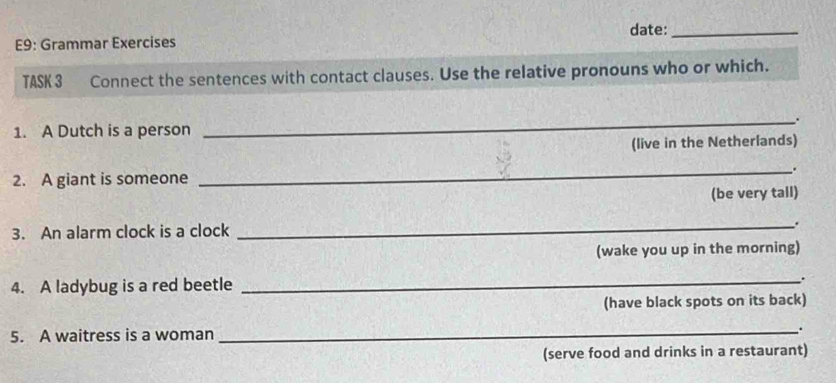 E9: Grammar Exercises date:_ 
TASK 3 Connect the sentences with contact clauses. Use the relative pronouns who or which. 
_. 
1. A Dutch is a person 
(live in the Netherlands) 
_. 
2. A giant is someone 
(be very tall) 
3. An alarm clock is a clock _. 
(wake you up in the morning) 
4. A ladybug is a red beetle _. 
(have black spots on its back) 
5. A waitress is a woman 
_ 
(serve food and drinks in a restaurant)