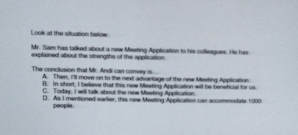 Look at the situation below.
Mr. Sam has talked about a new Meeting Application to his colleagues. He has
explained about the strengths of the application.
The conclusion that Mr. Andi can convey is.
A. Then, I'll move on to the next advantage of the new Meeting Application.
B. In short, I believe that this new Meeting Application will be beneficial for us.
C. Today, I will talk about the new Meeting Application.
D. As I mentioned earlier, this new Meeting Application can accommodate 1000
people.