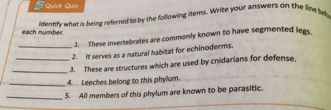 a Quick Quiz 
Identify what is being referred to by the following items. Write your answers on the line befor 
each number. 
1. These invertebrates are commonly known to have segmented legs. 
_2. It serves as a natural habitat for echinoderms. 
_3. These are structures which are used by cnidarians for defense. 
_4. Leeches belong to this phylum. 
_5. All members of this phylum are known to be parasitic.