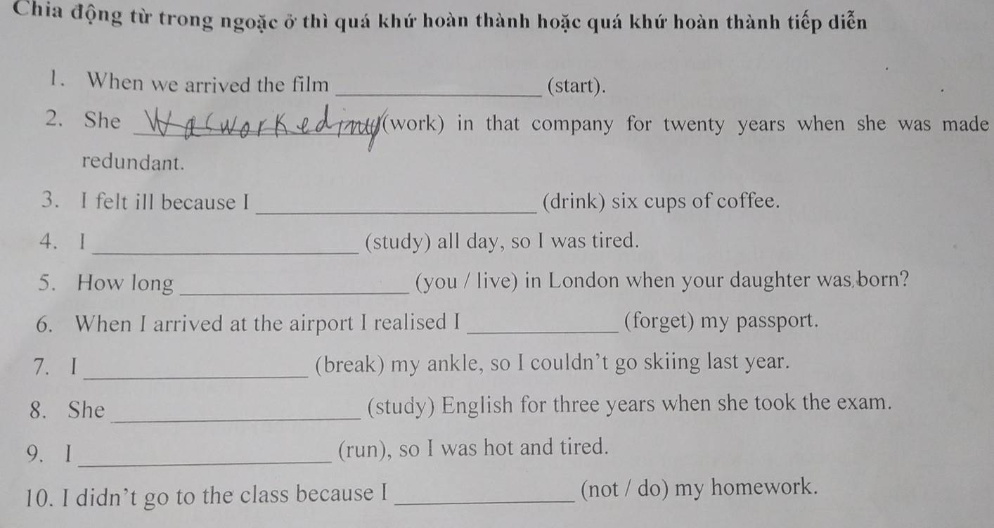 Chia động từ trong ngoặc ở thì quá khứ hoàn thành hoặc quá khứ hoàn thành tiếp diễn 
1. When we arrived the film _(start). 
2. She _(work) in that company for twenty years when she was made 
redundant. 
3. I felt ill because I _(drink) six cups of coffee. 
4.I _(study) all day, so I was tired. 
5. How long _(you / live) in London when your daughter was born? 
6. When I arrived at the airport I realised I _(forget) my passport. 
7. I_ (break) my ankle, so I couldn’t go skiing last year. 
8. She _(study) English for three years when she took the exam. 
9. I _(run), so I was hot and tired. 
10. I didn’t go to the class because I _(not / do) my homework.