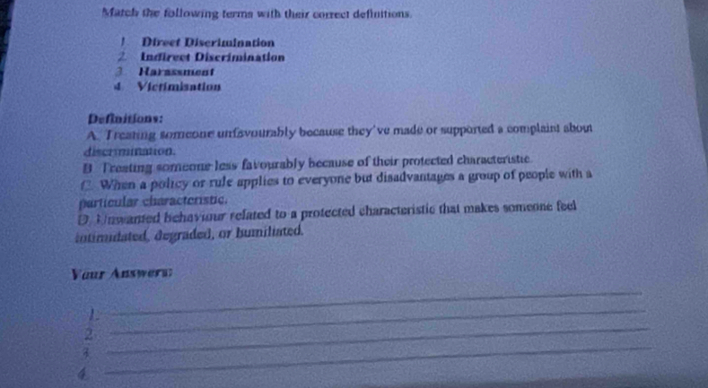 Match the following terms with their correct definitions. 
Direct Discrimination 
2 Indirect Discrimination 
3 Harassment 
4 Vicrimisation 
Définitions: 
A. Treating someone unfavourably because they've made or supported a complaint about 
discrmination. 
B Treating someone less favourably because of their protected characteristic 
f When a policy or rule applies to everyone but disadvantages a group of people with a 
particular characteristic. 
D Unwanted behaviour related to a protected characteristic that makes someone feel 
intimidated, degraded, or humiliated. 
Yaur Answern: 
_ 
_ 
_ 
L 
_ 
2 
4