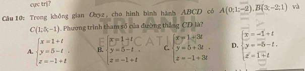 cực trị?
Câu 10: Trong không gian Oxyz, cho hình bình hành ABCD có A(0;1;-2), B(3;-2;1) và
C(1;5;-1). Phương trình tham số của đường thẳng CD là?
A. beginarrayl x=1+t y=5-t. z=-1+tendarray. B. beginarrayl x=1+t y=5-t. z=-1+tendarray. C. beginarrayl x=1+3t y=5+3t z=-1+3tendarray. D. beginarrayl x=-1+t y=-5-t. z=1+tendarray.