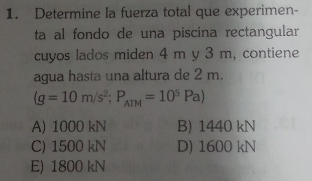 Determine la fuerza total que experimen-
ta al fondo de una piscina rectangular
cuyos lados miden 4 m y 3 m, contiene
agua hasta una altura de 2 m.
(g=10m/s^2; P_ATM=10^5Pa)
A) 1000 kN B) 1440 kN
C) 1500 kN D) 1600 kN
E) 1800 kN