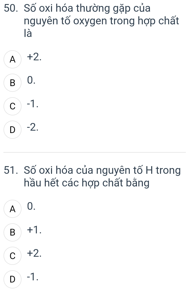 Số oxi hóa thường gặp của
nguyên tố oxygen trong hợp chất
là
A +2.
B 0.
c -1.
D -2.
51. Số oxi hóa của nguyên tố H trong
hầu hết các hợp chất bằng
A ⊥0.
B +1.
c +2.
D -1.