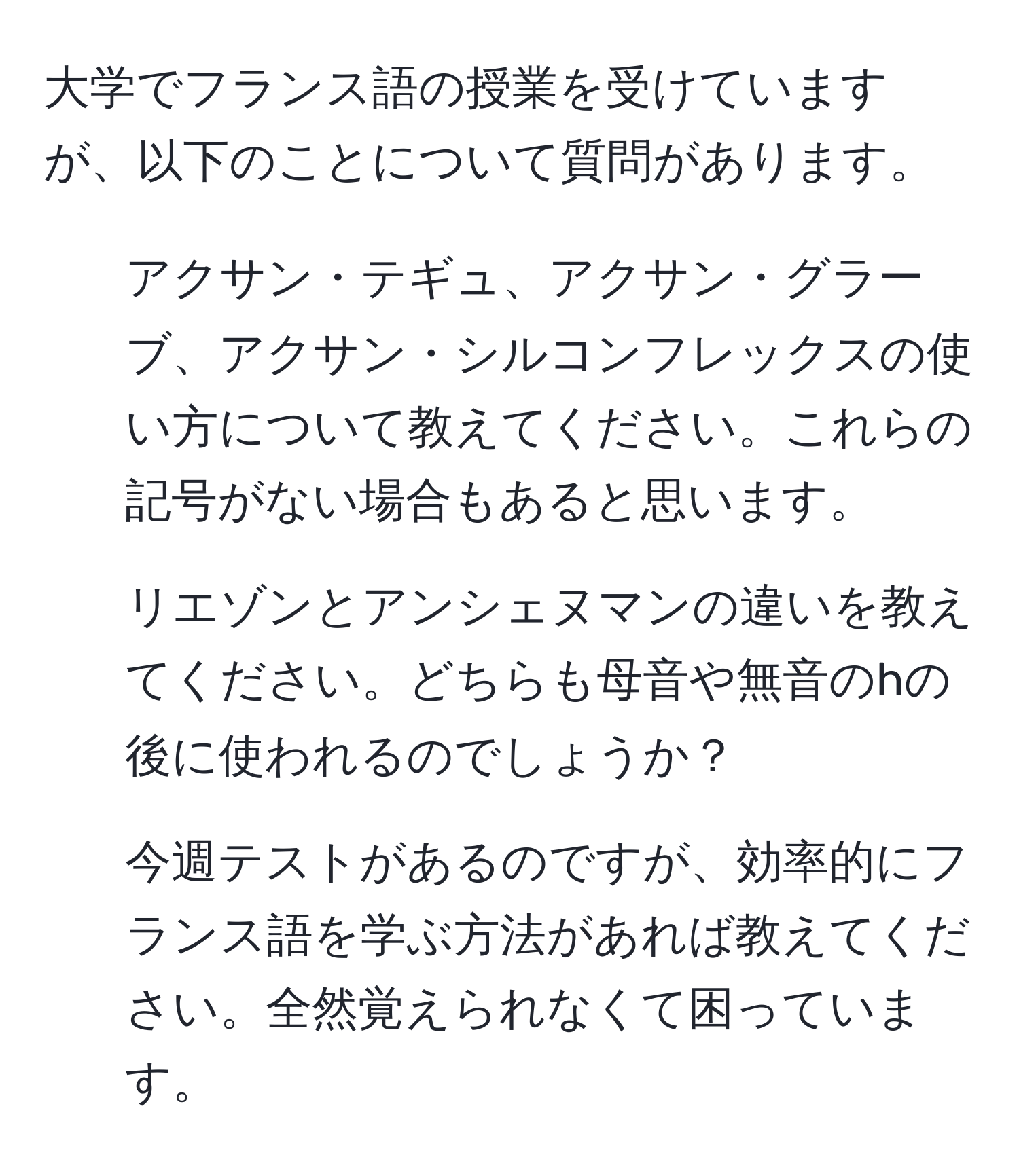 大学でフランス語の授業を受けていますが、以下のことについて質問があります。  
1. アクサン・テギュ、アクサン・グラーブ、アクサン・シルコンフレックスの使い方について教えてください。これらの記号がない場合もあると思います。  
2. リエゾンとアンシェヌマンの違いを教えてください。どちらも母音や無音のhの後に使われるのでしょうか？  
3. 今週テストがあるのですが、効率的にフランス語を学ぶ方法があれば教えてください。全然覚えられなくて困っています。