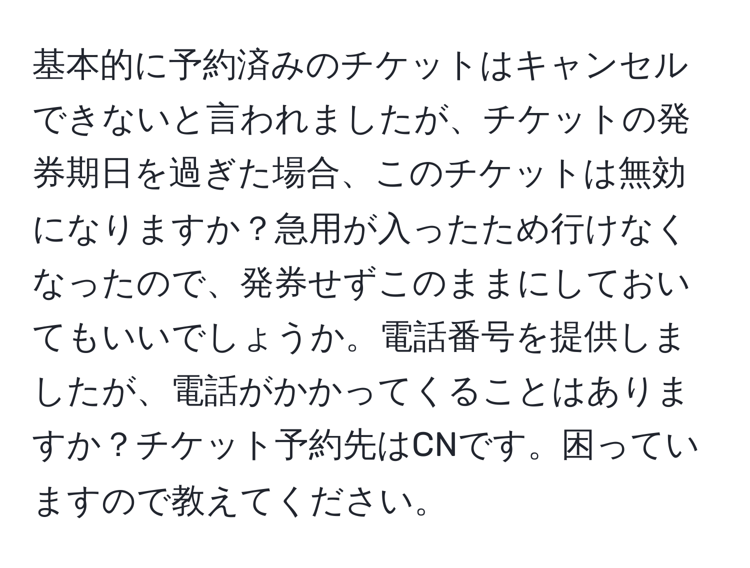 基本的に予約済みのチケットはキャンセルできないと言われましたが、チケットの発券期日を過ぎた場合、このチケットは無効になりますか？急用が入ったため行けなくなったので、発券せずこのままにしておいてもいいでしょうか。電話番号を提供しましたが、電話がかかってくることはありますか？チケット予約先はCNです。困っていますので教えてください。