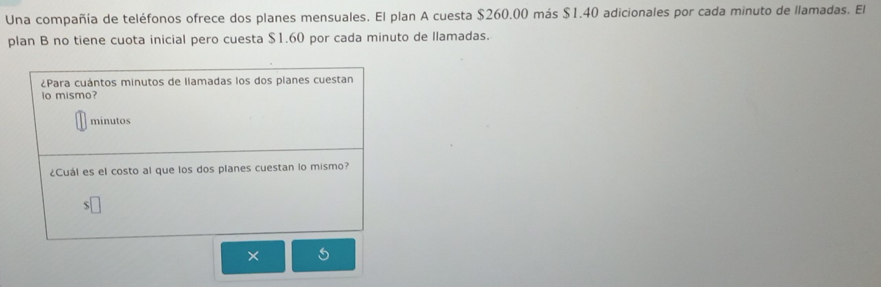 Una compañía de teléfonos ofrece dos planes mensuales. El plan A cuesta $260.00 más $1.40 adicionales por cada minuto de llamadas. El 
plan B no tiene cuota inicial pero cuesta $1.60 por cada minuto de Ilamadas. 
X