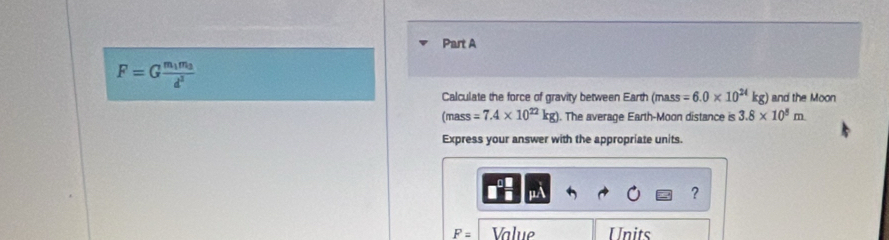 F=Gfrac m_1m_2d^2
Calculate the force of gravity between Earth (mass =6.0* 10^(24)kg) and the Moon 
(mass =7.4* 10^(22)kg) ). The average Earth-Moon distance is 3.8* 10^5m
Express your answer with the appropriate units. 
?
F= Value Units