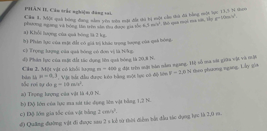 PHÀN II. Câu trắc nghiệm đúng sai. 
Cầu 1. Một quả bóng đang nằm yên trên mặt đất thì bị một cầu thủ đá bằng một lực 13,5 N theo 
phương ngang và bóng lăn trên sân thu được gia tốc 6,5m/s^2. Bỏ qua mọi ma sát, lấy g=10m/s^2. 
a) Khối lượng của quả bóng là 2 kg. 
b) Phản lực của mặt đất có giá trị khác trọng lượng của quả bóng. 
c) Trọng lượng của quả bóng có đơn vị là N/kg. 
d) Phản lực của mặt đất tác dụng lên quả bóng là 20,8 N. 
Câu 2. Một vật có khối lượng m=400 g đặt trên mặt bàn nằm ngang. Hệ số ma sát giữa vật và mặt 
bàn là mu =0,3. Vật bắt đầu được kéo bằng một lực có độ lớn F=2,0N theo phương ngang. Lấy gia 
tốc rơi tự do g=10m/s^2. 
a) Trọng lượng của vật là 4,0 N. 
b) Độ lớn của lực ma sát tác dụng lên vật bằng 1,2 N. 
c) Độ lớn gia tốc của vật bằng 2cm/s^2. 
d) Quãng đường vật đi được sau 2 s kể từ thời điểm bắt đầu tác dụng lực là 2,0 m.