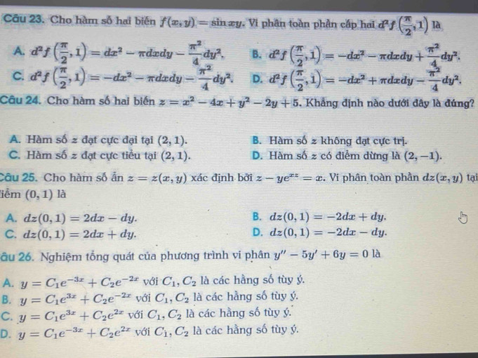 Cầu 23. Cho hàm số hai biến f(x,y)= sin x y. Vi phân toàn phần cấp hai d^2f( π /2 ,1) là
A. d^2f( π /2 ,1)=dx^2-π dxdy- π^2/4 dy^2. B. d^2f( π /2 ,1)=-dx^2-π dxdy+ π^2/4 dy^2.
C. d^2f( π /2 ,1)=-dx^2-π dxdy- π^2/4 dy^2. D. d^2f( π /2 ,1)=-dx^2+π dxdy- π^2/4 dy^2.
Câu 24. Cho hàm số hai biến z=x^2-4x+y^2-2y+5. Khẳng định nào dưới đây là đúng?
A. Hàm shat 0 2 đạt cực đại tại (2,1). B. Hàm số z không đạt cực trị.
C. Hàm shat 0z đạt cực tiểu tại (2,1). D. Hàm số z có điểm dừng là (2,-1).
Câu 25. Cho hàm số ẩn z=z(x,y)xdc định bởi z-ye^(xz)=x. Vi phân toàn phần dz(x,y) tại
liễm (0,1) là
B.
A. dz(0,1)=2dx-dy. dz(0,1)=-2dx+dy.
D.
C. dz(0,1)=2dx+dy. dz(0,1)=-2dx-dy.
ầu 26. Nghiệm tổng quát của phương trình vi phân y''-5y'+6y=0la
A. y=C_1e^(-3x)+C_2e^(-2x) với C_1,C_2 là các hầng số tùy ý.
B. y=C_1e^(3x)+C_2e^(-2x) với C_1,C_2 là các hằng số tùy ý.
C. y=C_1e^(3x)+C_2e^(2x) với C_1,C_2 là các hầng số tùy ý
D. y=C_1e^(-3x)+C_2e^(2x) với C_1,C_2 là các hằng số tùy ý.