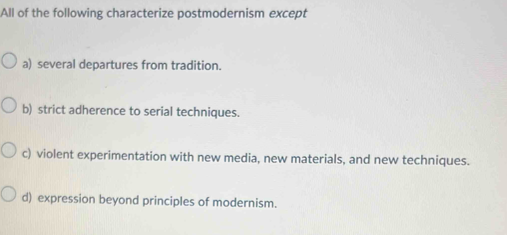 All of the following characterize postmodernism except
a) several departures from tradition.
b) strict adherence to serial techniques.
c) violent experimentation with new media, new materials, and new techniques.
d) expression beyond principles of modernism.