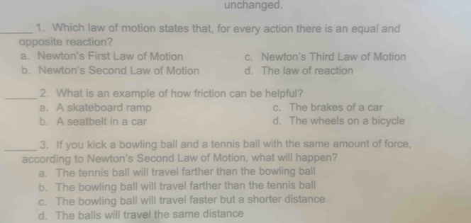 unchanged.
_1. Which law of motion states that, for every action there is an equal and
opposite reaction?
a. Newton's First Law of Motion c. Newton's Third Law of Motion
b. Newton's Second Law of Motion d. The law of reaction
_2. What is an example of how friction can be helpful?
a. A skateboard ramp c. The brakes of a car
b. A seatbelt in a car d. The wheels on a bicycle
_3. If you kick a bowling ball and a tennis ball with the same amount of force,
according to Newton's Second Law of Motion, what will happen?
a. The tennis ball will travel farther than the bowling ball
b. The bowling ball will travel farther than the tennis ball
c. The bowling ball will travel faster but a shorter distance
d. The balls will travel the same distance