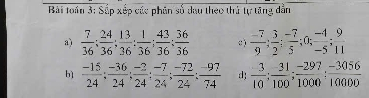 Bài toán 3: Sắp xếp các phân số dau theo thứ tự tăng dần 
a)  7/36 ;  24/36 ;  13/36 ;  1/36 ;  43/36 ;  36/36  c)  (-7)/9 ;  3/2 ;  (-7)/5 ; 0;  (-4)/-5 ;  9/11 
b)  (-15)/24 ;  (-36)/24 ;  (-2)/24 ;  (-7)/24 ;  (-72)/24 ;  (-97)/74  d)  (-3)/10 ;  (-31)/100 ;  (-297)/1000 ;  (-3056)/10000 