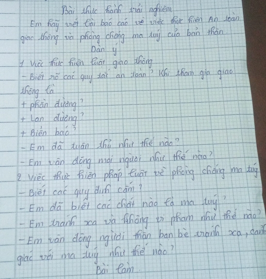 Bài thic hann tiái ngfièn 
Em Kay ièi Cài bāo caoè vièi thuc fièn An loàn 
giāo thōng và phāng chōng mā dug cua bān thàn 
Dàn y 
1 Vici huc Rién Quāi giao thōng 
-Bièi nǒ cai quy dài an jean? Khi tham gin giāo 
thōng tà 
+phān duòng? 
+Lan duèng? 
+ Bién bāó? 
Em dā tuān thǐ whu thē nào? 
En] (án dōng mài nquòi nhu thé nǎo? 
vièc thuc bién phap Quāi iè phong cháng ma tog 
-Bièi cac guy dun cām? 
-Em dā biéi cad chai nào fà ma tuy? 
Em tnàní xcq và fhōng iì pham nhǔ the nào? 
Em wán dōng ngiòi thiàn ban bè thànn xa, cai 
giad véi ma tug nhi the nào? 
Bài Ran.