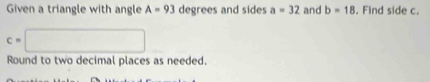 Given a triangle with angle A=93 a^c egrees and sides a=32 and b=18. Find side c.
c=□
Round to two decimal places as needed.