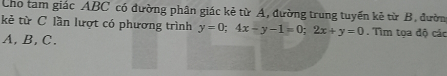 Cho tam giác ABC có đường phân giác kẻ từ A, đường trung tuyến kẻ từ B, đườn 
kẻ từ C lần lượt có phương trình y=0; 4x-y-1=0; 2x+y=0. Tìm tọa độ các
A, B, C.