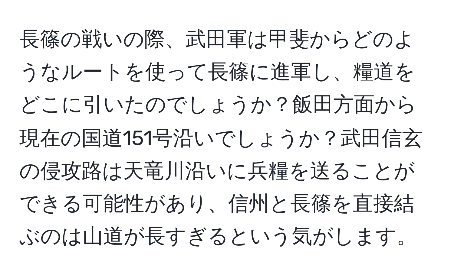 長篠の戦いの際、武田軍は甲斐からどのようなルートを使って長篠に進軍し、糧道をどこに引いたのでしょうか？飯田方面から現在の国道151号沿いでしょうか？武田信玄の侵攻路は天竜川沿いに兵糧を送ることができる可能性があり、信州と長篠を直接結ぶのは山道が長すぎるという気がします。