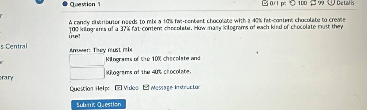 つ 100 % 99 Details 
r 
A candy distributor needs to mix a 10% fat-content chocolate with a 40% fat-content chocolate to create 
[ 00 kilograms of a 37% fat-content chocolate. How many kilograms of each kind of chocolate must they 
use? 
s Central 
Answer: They must mix 
r
Kilograms of the 10% chocolate and
Kilograms of the 40% chocolate. 
rary 
Question Help: Video Message instructor 
Submit Question