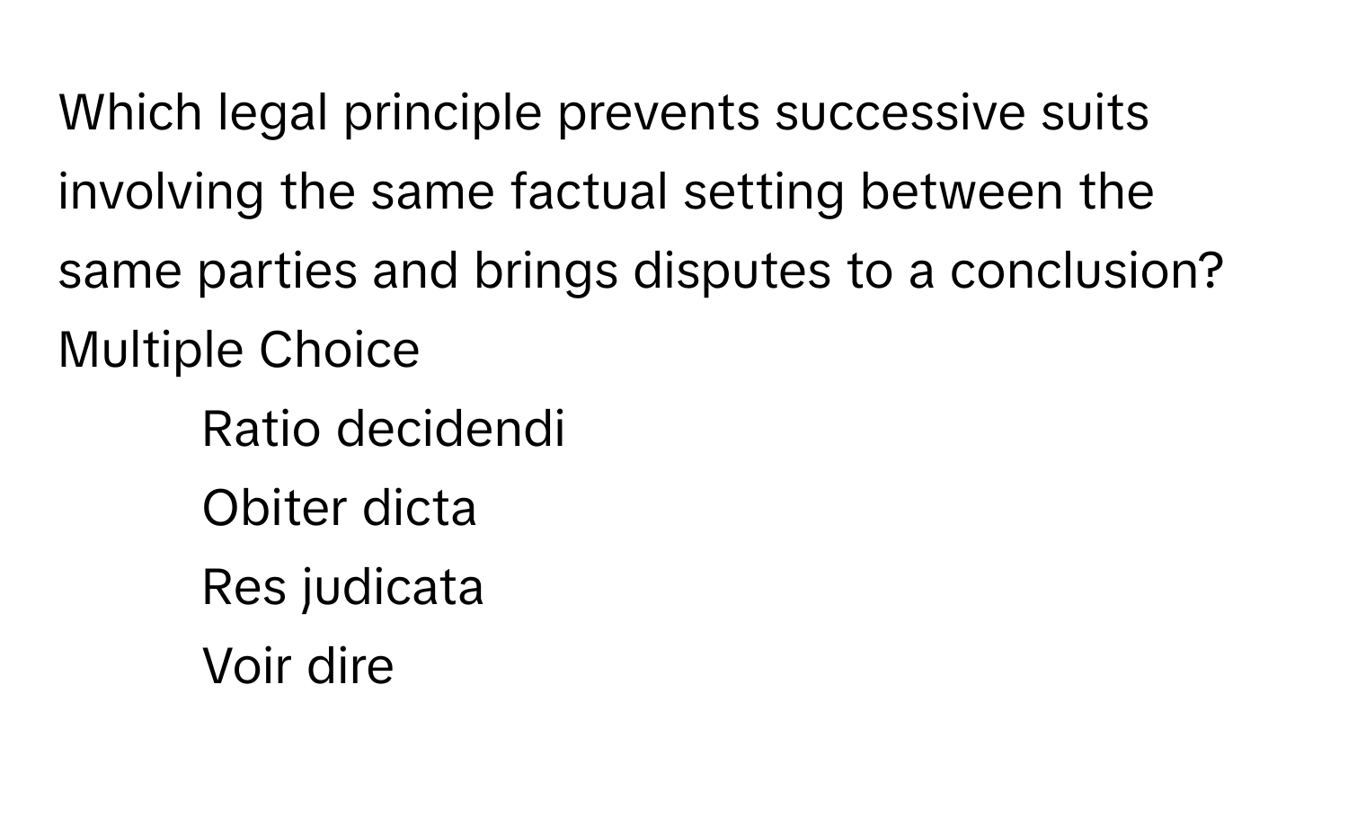 Which legal principle prevents successive suits involving the same factual setting between the same parties and brings disputes to a conclusion?
Multiple Choice
* Ratio decidendi
* Obiter dicta
* Res judicata
* Voir dire